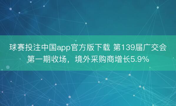 球赛投注中国app官方版下载 第139届广交会第一期收场，境外采购商增长5.9%