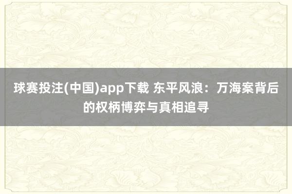球赛投注(中国)app下载 东平风浪:万海案背后的权柄博弈与真相追寻