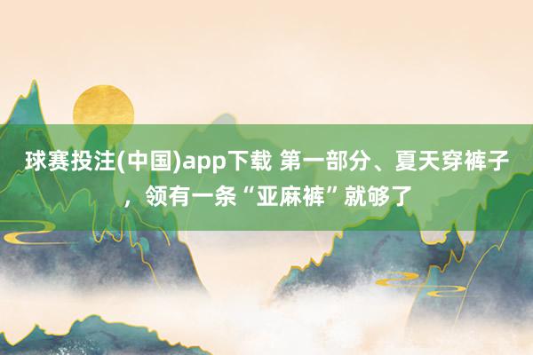 球赛投注(中国)app下载 第一部分、夏天穿裤子，领有一条“亚麻裤”就够了