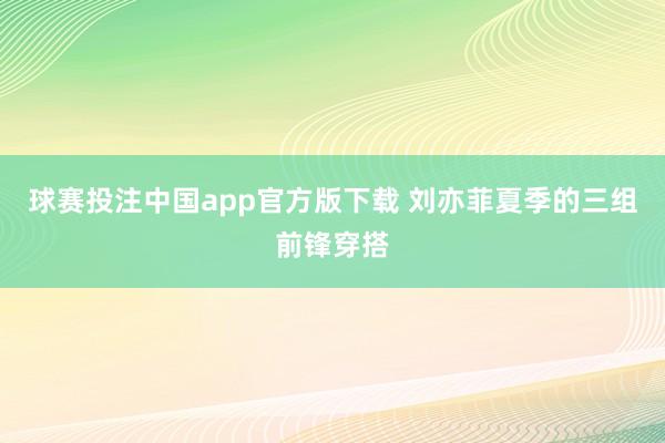 球赛投注中国app官方版下载 刘亦菲夏季的三组前锋穿搭