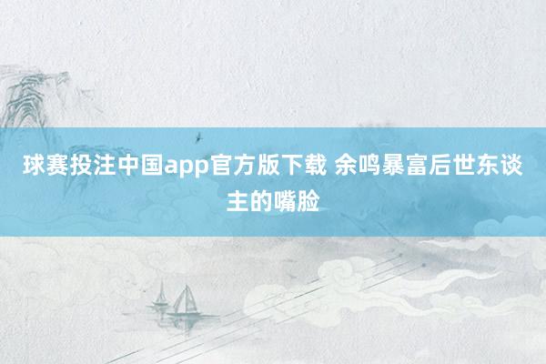 球赛投注中国app官方版下载 余鸣暴富后世东谈主的嘴脸