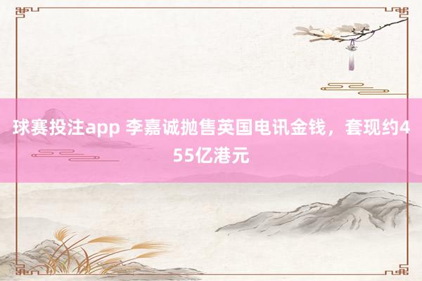 球赛投注app 李嘉诚抛售英国电讯金钱，套现约455亿港元