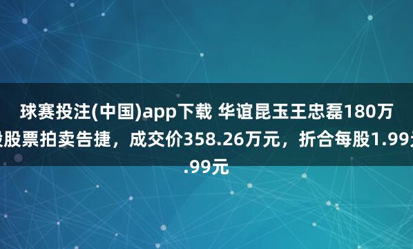 球赛投注(中国)app下载 华谊昆玉王忠磊180万股股票拍卖告捷,成交价358.26万元,折合每股1.99元