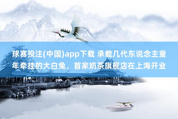 球赛投注(中国)app下载 承载几代东说念主童年牵挂的大白兔，首家奶茶旗舰店在上海开业