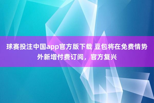 球赛投注中国app官方版下载 豆包将在免费情势外新增付费订阅，官方复兴