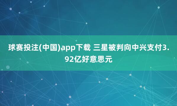 球赛投注(中国)app下载 三星被判向中兴支付3.92亿好意思元