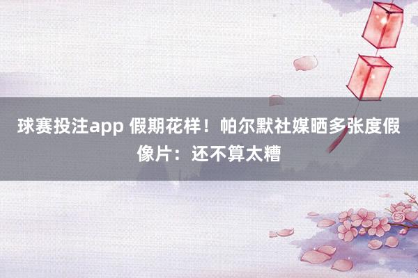 球赛投注app 假期花样!帕尔默社媒晒多张度假像片:还不算太糟