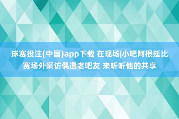 球赛投注(中国)app下载 在现场|小吧阿根廷比赛场外采访偶遇老吧友 来听听他的共享