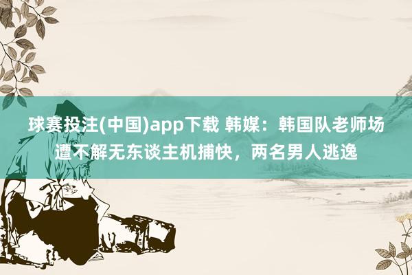 球赛投注(中国)app下载 韩媒：韩国队老师场遭不解无东谈主机捕快，两名男人逃逸