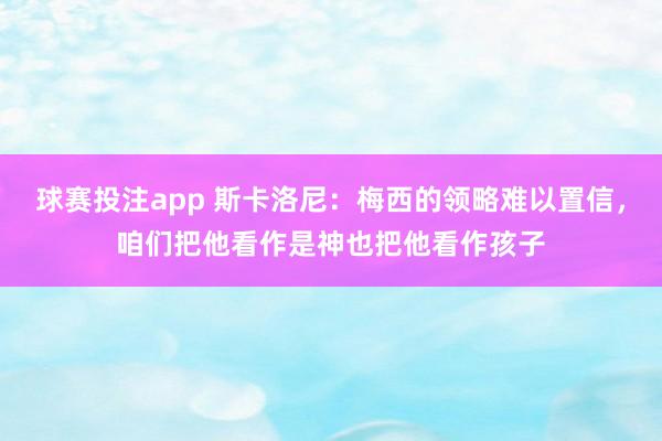 球赛投注app 斯卡洛尼:梅西的领略难以置信,咱们把他看作是神也把他看作孩子