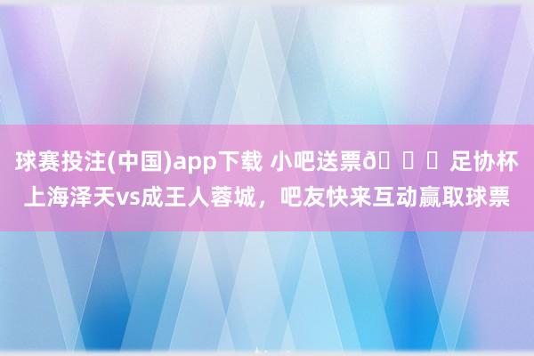 球赛投注(中国)app下载 小吧送票🎁足协杯上海泽天vs成王人蓉城，吧友快来互动赢取球票