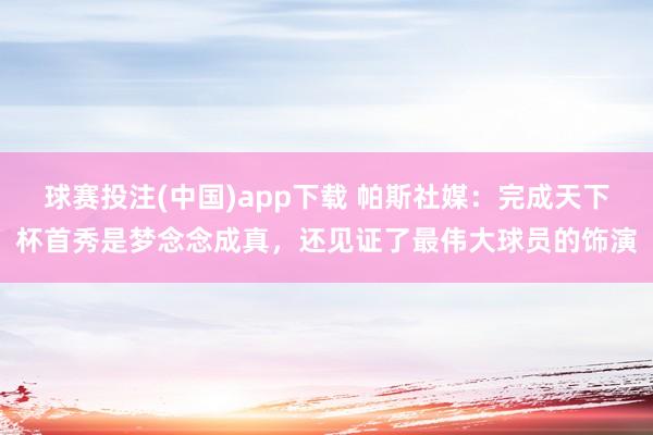 球赛投注(中国)app下载 帕斯社媒：完成天下杯首秀是梦念念成真，还见证了最伟大球员的饰演