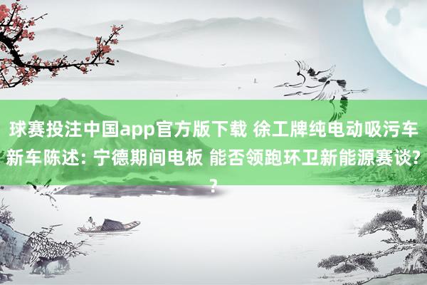 球赛投注中国app官方版下载 徐工牌纯电动吸污车新车陈述: 宁德期间电板 能否领跑环卫新能源赛谈?