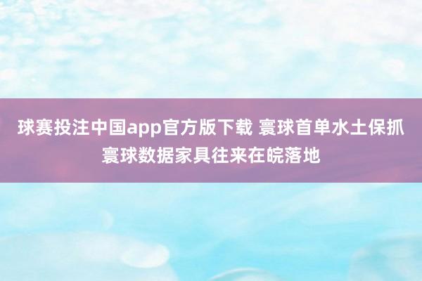 球赛投注中国app官方版下载 寰球首单水土保抓寰球数据家具往来在皖落地