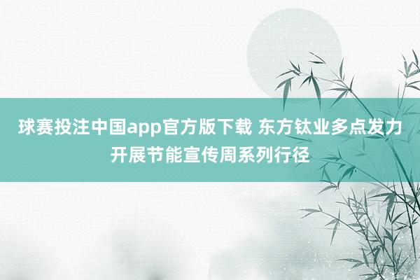 球赛投注中国app官方版下载 东方钛业多点发力开展节能宣传周系列行径