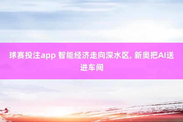 球赛投注app 智能经济走向深水区， 新奥把AI送进车间