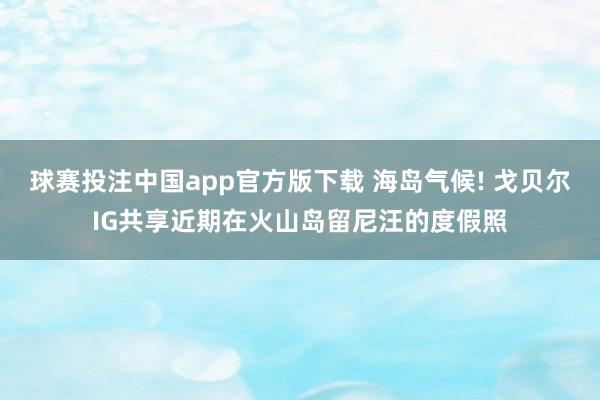 球赛投注中国app官方版下载 海岛气候! 戈贝尔IG共享近期在火山岛留尼汪的度假照