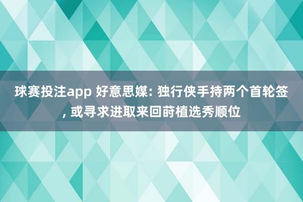 球赛投注app 好意思媒: 独行侠手持两个首轮签， 或寻求进取来回莳植选秀顺位