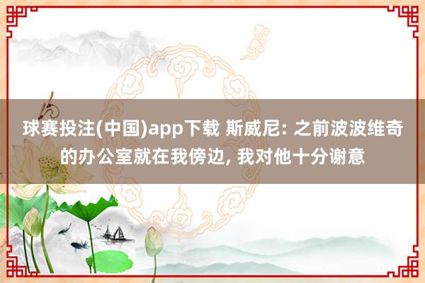 球赛投注(中国)app下载 斯威尼: 之前波波维奇的办公室就在我傍边， 我对他十分谢意