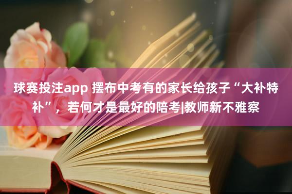 球赛投注app 摆布中考有的家长给孩子“大补特补”，若何才是最好的陪考|教师新不雅察