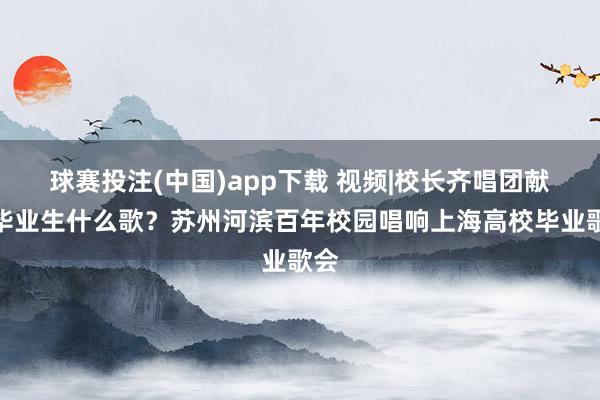 球赛投注(中国)app下载 视频|校长齐唱团献给毕业生什么歌？苏州河滨百年校园唱响上海高校毕业歌会
