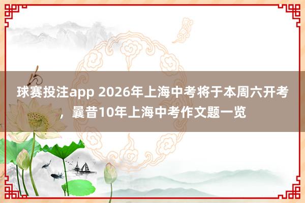 球赛投注app 2026年上海中考将于本周六开考，曩昔10年上海中考作文题一览