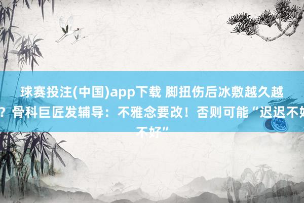 球赛投注(中国)app下载 脚扭伤后冰敷越久越好？骨科巨匠发辅导：不雅念要改！否则可能“迟迟不好”