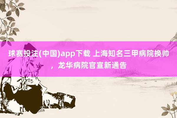 球赛投注(中国)app下载 上海知名三甲病院换帅,龙华病院官宣新通告