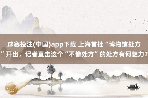球赛投注(中国)app下载 上海首批“博物馆处方”开出，记者直击这个“不像处方”的处方有何魅力？