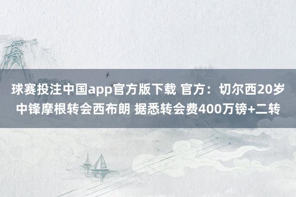 球赛投注中国app官方版下载 官方:切尔西20岁中锋摩根转会西布朗 据悉转会费400万镑+二转