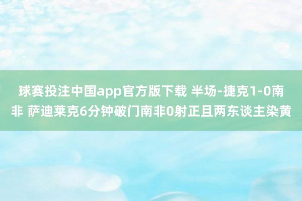 球赛投注中国app官方版下载 半场-捷克1-0南非 萨迪莱克6分钟破门南非0射正且两东谈主染黄