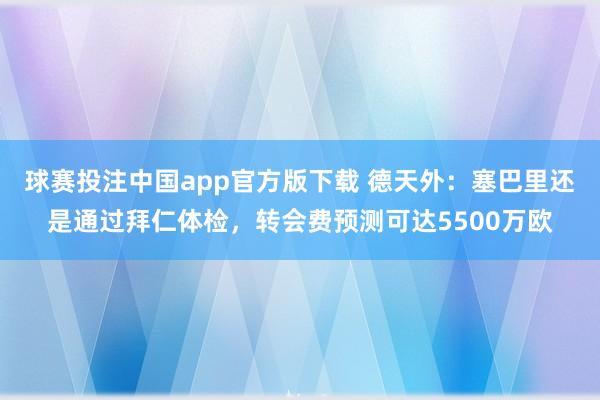 球赛投注中国app官方版下载 德天外:塞巴里还是通过拜仁体检,转会费预测可达5500万欧